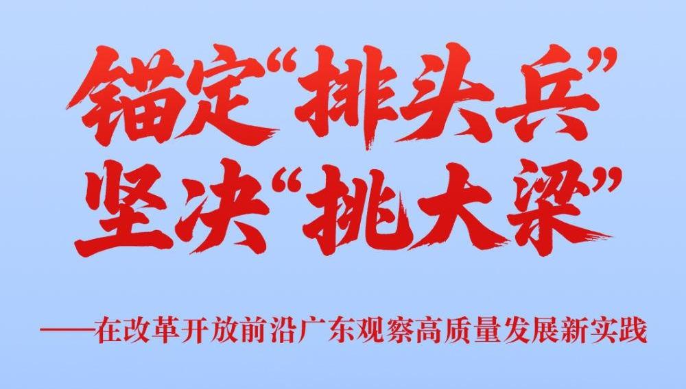 锚定“排头兵” 坚决“挑大梁”——在改革开放前沿广东观察高质量发展新实践